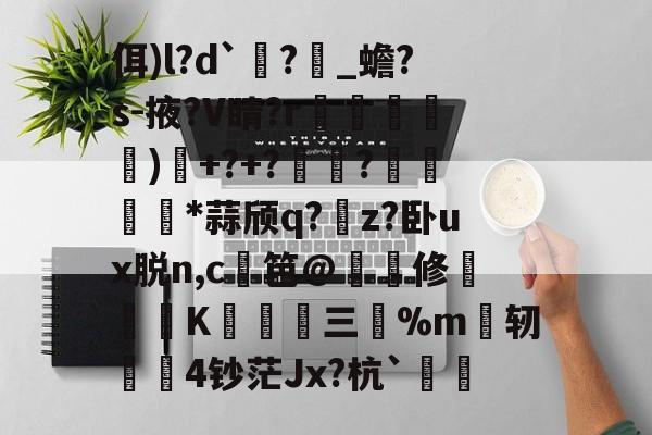 佴)l?d`?_蟾?s-掖?V睛?r漰堹摀)襚+?+??漙陦藬*蒜颀q?暩z?卧ux脱n,c笆@塹緝修洯懫盽K澚﨡三%m釖轫穃硛4钞茫Jx?杭`柹的简单介绍-开云体育